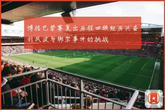 博格巴禁赛复出历程回顾经历兴奋剂风波与绑架事件的挑战