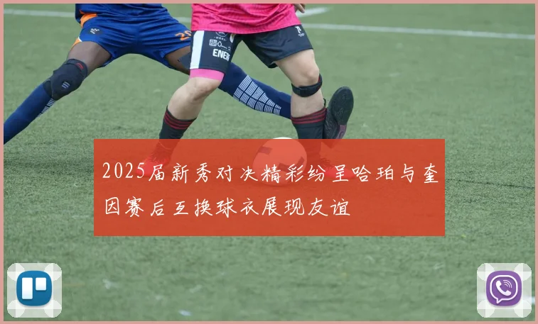 2025届新秀对决精彩纷呈哈珀与奎因赛后互换球衣展现友谊