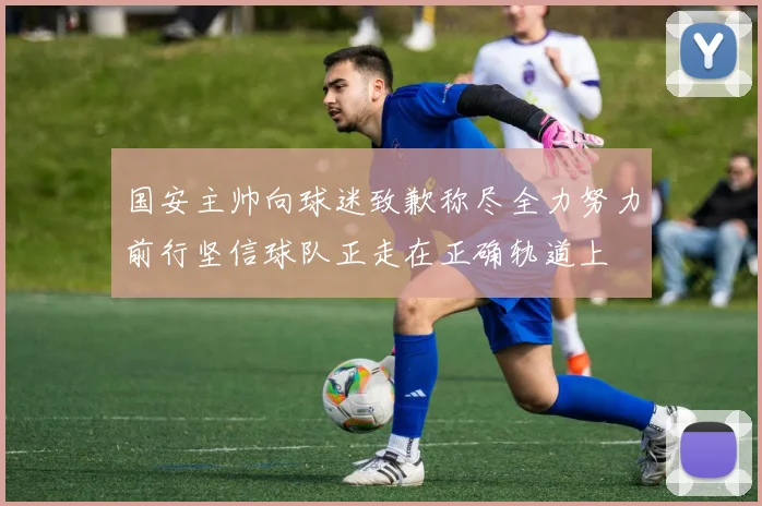 国安主帅向球迷致歉称尽全力努力前行坚信球队正走在正确轨道上