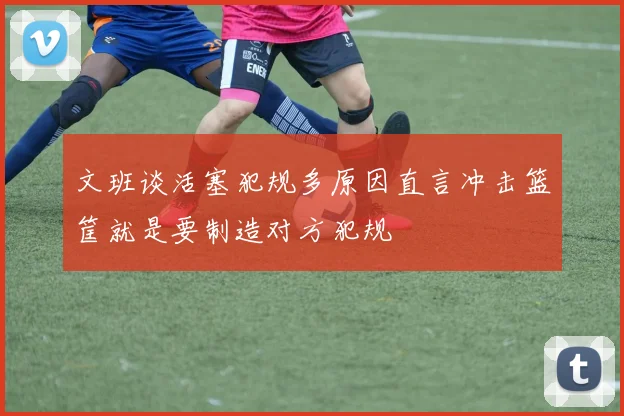 文班谈活塞犯规多原因直言冲击篮筐就是要制造对方犯规