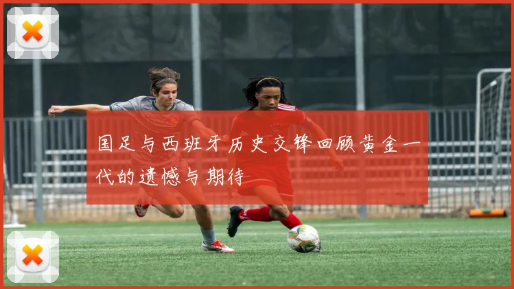 国足与西班牙历史交锋回顾黄金一代的遗憾与期待