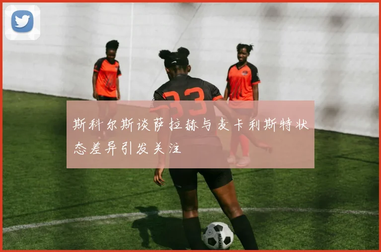 斯科尔斯谈萨拉赫与麦卡利斯特状态差异引发关注