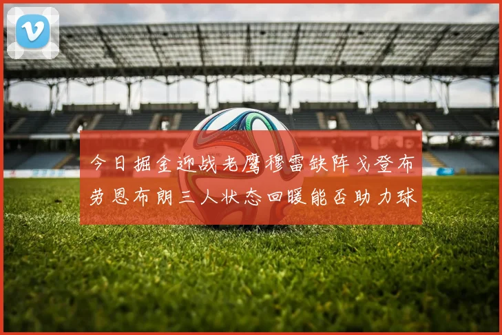 今日掘金迎战老鹰穆雷缺阵戈登布劳恩布朗三人状态回暖能否助力球队取胜