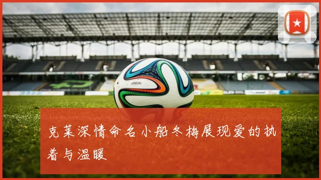 克莱深情命名小船冬梅展现爱的执着与温暖