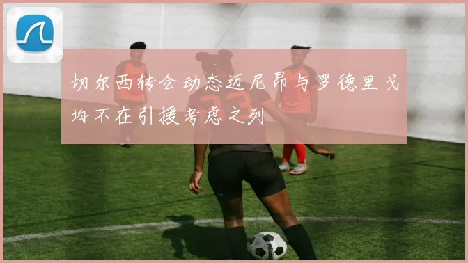 切尔西转会动态迈尼昂与罗德里戈均不在引援考虑之列