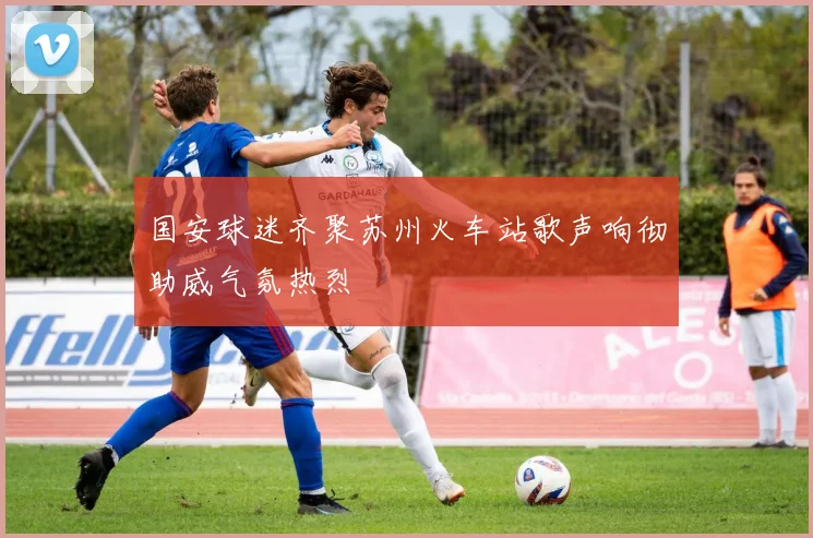 国安球迷齐聚苏州火车站歌声响彻助威气氛热烈