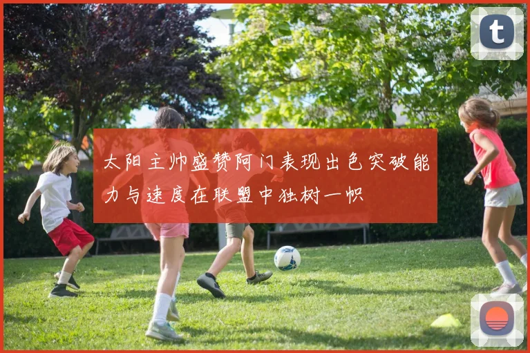 太阳主帅盛赞阿门表现出色突破能力与速度在联盟中独树一帜