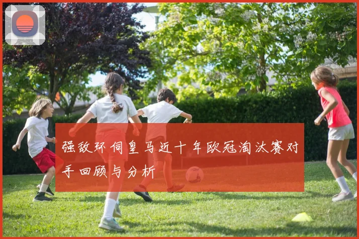 强敌环伺皇马近十年欧冠淘汰赛对手回顾与分析