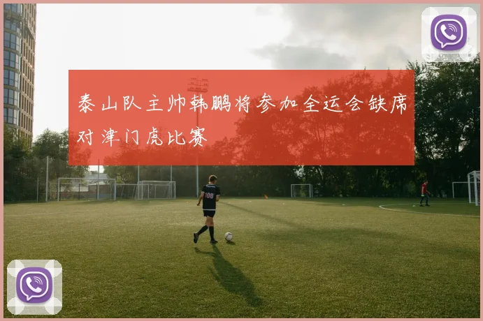 泰山队主帅韩鹏将参加全运会缺席对津门虎比赛