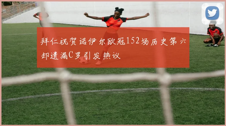 拜仁祝贺诺伊尔欧冠152场历史第六却遗漏C罗引发热议