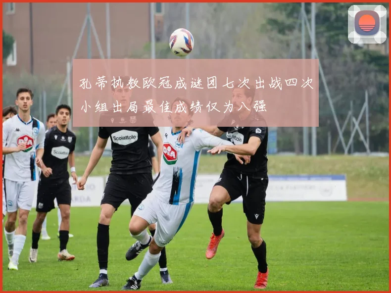 孔蒂执教欧冠成谜团七次出战四次小组出局最佳成绩仅为八强