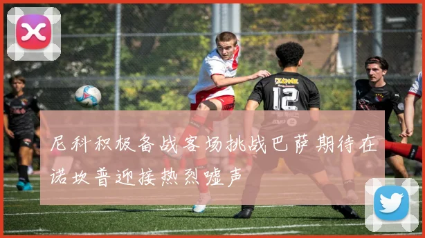 尼科积极备战客场挑战巴萨期待在诺坎普迎接热烈嘘声